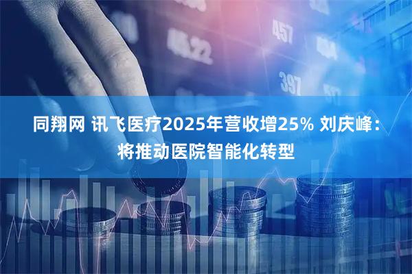 同翔网 讯飞医疗2025年营收增25% 刘庆峰：将推动医院智能化转型
