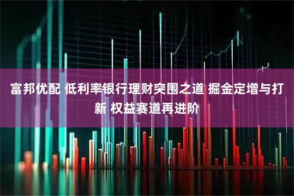 富邦优配 低利率银行理财突围之道 掘金定增与打新 权益赛道再进阶