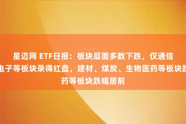 星迈网 ETF日报：板块层面多数下跌，仅通信、消费电子等板块录得红盘，建材、煤炭、生物医药等板块跌幅居前